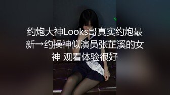 约炮大神Looks哥真实约炮最新→约操神似演员张芷溪的女神 观看体验很好