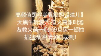 高颜值黑丝美乳御姐〖晴儿〗大黑牛玩浪穴 欲火高涨叫炮友救火磕一炮 69互舔一顿抽插猛操 高清源码录制!