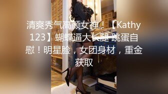 清爽秀气高颜女神！【Kathy123】蝴蝶逼大长腿 跳蛋自慰！明星脸，女团身材，重金获取