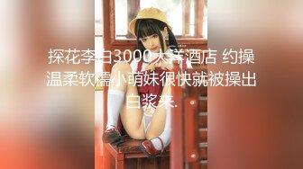 探花李白3000大洋酒店 约操温柔软糯小萌妹很快就被操出白浆来.