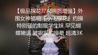 【极品探花??AI画质增强】外围女神猎啪『小飞探花』约操特别骚的制服学生妹 罕见蝴蝶嫩逼 被狠狠的操晕 超清3K原版