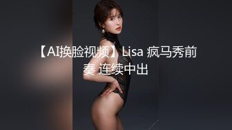 【AI换脸视频】Lisa 疯马秀前奏 连续中出