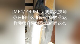 [MP4/ 440M] 大奶熟女技师 你在拍什么 拍你的身材 你这样我很容易射 你真的强这么多花样