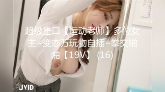 超级重口【运动老师】多位女主~变态万玩物自插~拳交啪啪【19V】 (16)