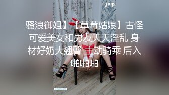 骚浪御姐】【草莓姑娘】古怪可爱美女和男友天天淫乱 身材好奶大翘臀 主动骑乘 后入啪啪啪