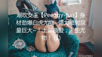 潮吹女王【Peeggy-fun】身材劲爆白虎尤物~强力喷射尿量巨大~！土豪最爱，天生尤物！ (3)