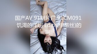 国产AV 91制片厂 91CM091 饥渴的洋妞 Edith(伊蒂丝)的啊!