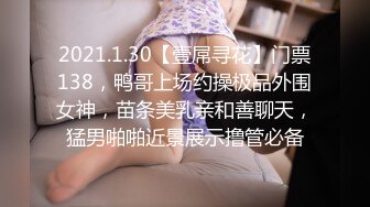 2021.1.30【壹屌寻花】门票138，鸭哥上场约操极品外围女神，苗条美乳亲和善聊天，猛男啪啪近景展示撸管必备