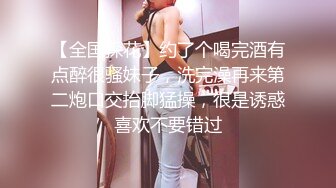 【全国探花】约了个喝完酒有点醉很骚妹子，洗完澡再来第二炮口交抬脚猛操，很是诱惑喜欢不要错过